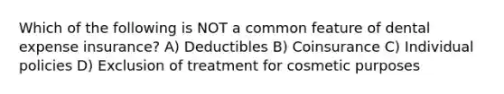 Which of the following is NOT a common feature of dental expense insurance? A) ﻿﻿﻿Deductibles B) ﻿﻿﻿Coinsurance C) ﻿﻿﻿Individual policies D) ﻿﻿﻿Exclusion of treatment for cosmetic purposes