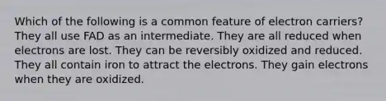 Which of the following is a common feature of electron carriers? They all use FAD as an intermediate. They are all reduced when electrons are lost. They can be reversibly oxidized and reduced. They all contain iron to attract the electrons. They gain electrons when they are oxidized.