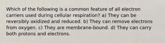 Which of the following is a common feature of all electron carriers used during <a href='https://www.questionai.com/knowledge/k1IqNYBAJw-cellular-respiration' class='anchor-knowledge'>cellular respiration</a>? a) They can be reversibly oxidized and reduced. b) They can remove electrons from oxygen. c) They are membrane-bound. d) They can carry both protons and electrons.