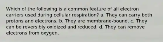 Which of the following is a common feature of all electron carriers used during cellular respiration? a. They can carry both protons and electrons. b. They are membrane-bound. c. They can be reversibly oxidized and reduced. d. They can remove electrons from oxygen.