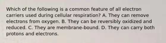 Which of the following is a common feature of all electron carriers used during cellular respiration? A. They can remove electrons from oxygen. B. They can be reversibly oxidized and reduced. C. They are membrane-bound. D. They can carry both protons and electrons.