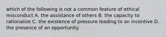 which of the following is not a common feature of ethical misconduct A. the assistance of others B. the capacity to rationalize C. the existence of pressure leading to an incentive D. the presence of an opportunity.