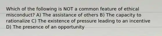 Which of the following is NOT a common feature of ethical misconduct? A) The assistance of others B) The capacity to rationalize C) The existence of pressure leading to an incentive D) The presence of an opportunity