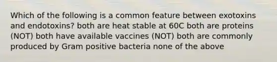 Which of the following is a common feature between exotoxins and endotoxins? both are heat stable at 60C both are proteins (NOT) both have available vaccines (NOT) both are commonly produced by Gram positive bacteria none of the above