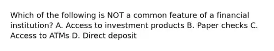 Which of the following is NOT a common feature of a financial institution? A. Access to investment products B. Paper checks C. Access to ATMs D. Direct deposit