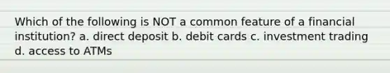 Which of the following is NOT a common feature of a financial institution? a. direct deposit b. debit cards c. investment trading d. access to ATMs