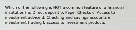 Which of the following is NOT a common feature of a financial institution? a. Direct deposit b. Paper Checks c. Access to investment advice d. Checking and savings accounts e. investment trading f. access to investment products