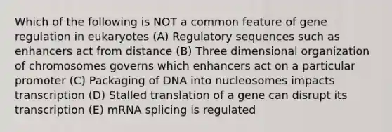 Which of the following is NOT a common feature of gene regulation in eukaryotes (A) Regulatory sequences such as enhancers act from distance (B) Three dimensional organization of chromosomes governs which enhancers act on a particular promoter (C) Packaging of DNA into nucleosomes impacts transcription (D) Stalled translation of a gene can disrupt its transcription (E) mRNA splicing is regulated