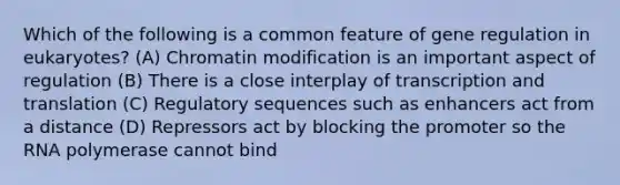 Which of the following is a common feature of gene regulation in eukaryotes? (A) Chromatin modification is an important aspect of regulation (B) There is a close interplay of transcription and translation (C) Regulatory sequences such as enhancers act from a distance (D) Repressors act by blocking the promoter so the RNA polymerase cannot bind