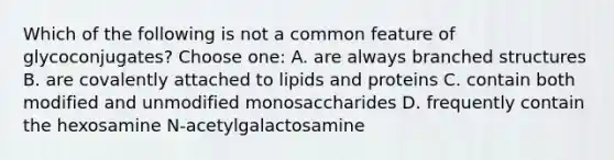 Which of the following is not a common feature of glycoconjugates? Choose one: A. are always branched structures B. are covalently attached to lipids and proteins C. contain both modified and unmodified monosaccharides D. frequently contain the hexosamine N-acetylgalactosamine