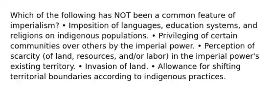 Which of the following has NOT been a common feature of imperialism? • Imposition of languages, education systems, and religions on indigenous populations. • Privileging of certain communities over others by the imperial power. • Perception of scarcity (of land, resources, and/or labor) in the imperial power's existing territory. • Invasion of land. • Allowance for shifting territorial boundaries according to indigenous practices.