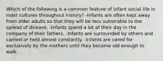 Which of the following is a common feature of infant social life in most cultures throughout history? -Infants are often kept away from older adults so that they will be less vulnerable to the spread of disease. -Infants spend a lot of their day in the company of their fathers. -Infants are surrounded by others and carried or held almost constantly. -Infants are cared for exclusively by the mothers until they become old enough to walk.