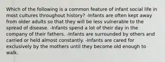 Which of the following is a common feature of infant social life in most cultures throughout history? -Infants are often kept away from older adults so that they will be less vulnerable to the spread of disease. -Infants spend a lot of their day in the company of their fathers. -Infants are surrounded by others and carried or held almost constantly. -Infants are cared for exclusively by the mothers until they become old enough to walk.