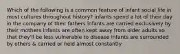 Which of the following is a common feature of infant social life in most cultures throughout history? infants spend a lot of their day in the company of their fathers infants are carried exclusively by their mothers infants are often kept away from older adults so that they'll be less vulnerable to disease infants are surrounded by others & carried or held almost constantly