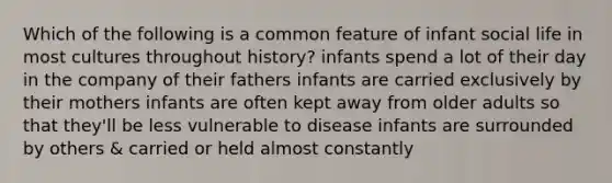 Which of the following is a common feature of infant social life in most cultures throughout history? infants spend a lot of their day in the company of their fathers infants are carried exclusively by their mothers infants are often kept away from older adults so that they'll be less vulnerable to disease infants are surrounded by others & carried or held almost constantly