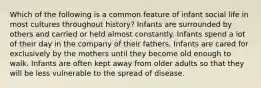 Which of the following is a common feature of infant social life in most cultures throughout history? Infants are surrounded by others and carried or held almost constantly. Infants spend a lot of their day in the company of their fathers. Infants are cared for exclusively by the mothers until they become old enough to walk. Infants are often kept away from older adults so that they will be less vulnerable to the spread of disease.