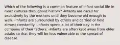 Which of the following is a common feature of infant social life in most cultures throughout history? -Infants are cared for exclusively by the mothers until they become old enough to walk. -Infants are surrounded by others and carried or held almost constantly. -Infants spend a lot of their day in the company of their fathers. -Infants are often kept away from older adults so that they will be less vulnerable to the spread of disease.