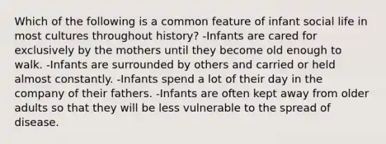 Which of the following is a common feature of infant social life in most cultures throughout history? -Infants are cared for exclusively by the mothers until they become old enough to walk. -Infants are surrounded by others and carried or held almost constantly. -Infants spend a lot of their day in the company of their fathers. -Infants are often kept away from older adults so that they will be less vulnerable to the spread of disease.