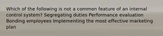 Which of the following is not a common feature of an internal control system? Segregating duties Performance evaluation Bonding employees Implementing the most effective marketing plan