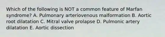 Which of the following is NOT a common feature of Marfan syndrome? A. Pulmonary arteriovenous malformation B. Aortic root dilatation C. Mitral valve prolapse D. Pulmonic artery dilatation E. Aortic dissection