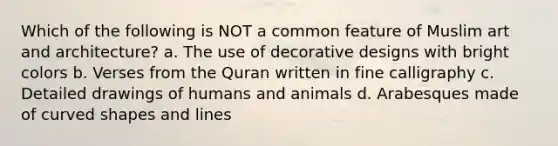 Which of the following is NOT a common feature of Muslim art and architecture? a. The use of decorative designs with bright colors b. Verses from the Quran written in fine calligraphy c. Detailed drawings of humans and animals d. Arabesques made of curved shapes and lines