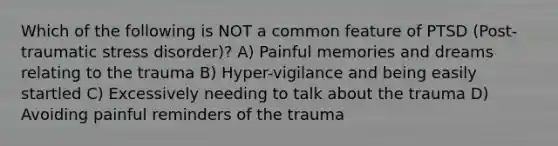 Which of the following is NOT a common feature of PTSD (Post-traumatic stress disorder)? A) Painful memories and dreams relating to the trauma B) Hyper-vigilance and being easily startled C) Excessively needing to talk about the trauma D) Avoiding painful reminders of the trauma