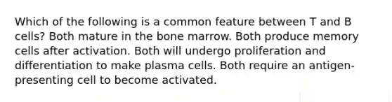 Which of the following is a common feature between T and B cells? Both mature in the bone marrow. Both produce memory cells after activation. Both will undergo proliferation and differentiation to make plasma cells. Both require an antigen-presenting cell to become activated.