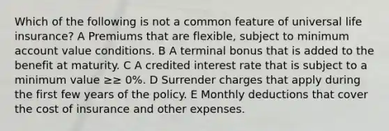 Which of the following is not a common feature of universal life insurance? A Premiums that are flexible, subject to minimum account value conditions. B A terminal bonus that is added to the benefit at maturity. C A credited interest rate that is subject to a minimum value ≥≥ 0%. D Surrender charges that apply during the first few years of the policy. E Monthly deductions that cover the cost of insurance and other expenses.