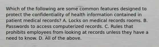 Which of the following are some common features designed to protect the confidentiality of health information contained in patient medical records? A. Locks on medical records rooms. B. Passwords to access computerized records. C. Rules that prohibits employees from looking at records unless they have a need to know. D. All of the above.