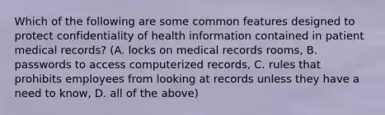 Which of the following are some common features designed to protect confidentiality of health information contained in patient medical records? (A. locks on medical records rooms, B. passwords to access computerized records, C. rules that prohibits employees from looking at records unless they have a need to know, D. all of the above)