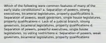 Which of the following were common features of many of the early state constitutions? a. Separation of powers, strong executives, bicameral legislatures, property qualifications b. Separation of powers, weak governors, single house legislatures, property qualifications c. Lack of a judicial branch, strong governors, bicameral legislatures, property qualifications d. Separation of powers, powerful executives, single house legislatures, no voting restrictions e. Separation of powers, weak governors, bicameral legislatures, property qualifications