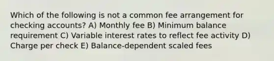 Which of the following is not a common fee arrangement for checking accounts? A) Monthly fee B) Minimum balance requirement C) Variable interest rates to reflect fee activity D) Charge per check E) Balance-dependent scaled fees