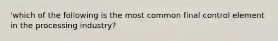 'which of the following is the most common final control element in the processing industry?