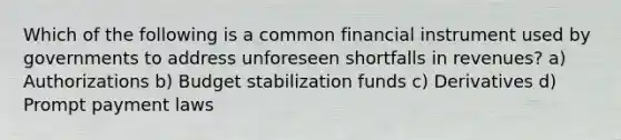 Which of the following is a common financial instrument used by governments to address unforeseen shortfalls in revenues? a) Authorizations b) Budget stabilization funds c) Derivatives d) Prompt payment laws