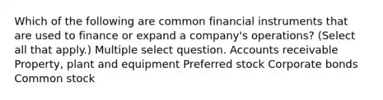 Which of the following are common financial instruments that are used to finance or expand a company's operations? (Select all that apply.) Multiple select question. Accounts receivable Property, plant and equipment Preferred stock Corporate bonds Common stock