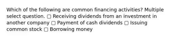 Which of the following are common financing activities? Multiple select question. ▢ Receiving dividends from an investment in another company ▢ Payment of cash dividends ▢ Issuing common stock ▢ Borrowing money