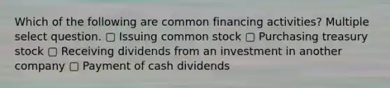 Which of the following are common financing activities? Multiple select question. ▢ Issuing common stock ▢ Purchasing treasury stock ▢ Receiving dividends from an investment in another company ▢ Payment of cash dividends