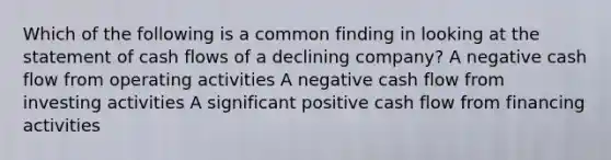 Which of the following is a common finding in looking at the statement of cash flows of a declining company? A negative cash flow from operating activities A negative cash flow from investing activities A significant positive cash flow from financing activities