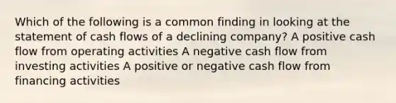 Which of the following is a common finding in looking at the statement of cash flows of a declining company? A positive cash flow from operating activities A negative cash flow from investing activities A positive or negative cash flow from financing activities