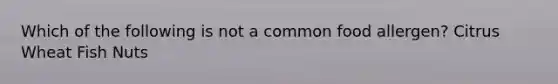 Which of the following is not a common food allergen? Citrus Wheat Fish Nuts