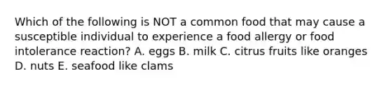 Which of the following is NOT a common food that may cause a susceptible individual to experience a food allergy or food intolerance reaction? A. eggs B. milk C. citrus fruits like oranges D. nuts E. seafood like clams