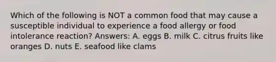 Which of the following is NOT a common food that may cause a susceptible individual to experience a food allergy or food intolerance reaction? Answers: A. eggs B. milk C. citrus fruits like oranges D. nuts E. seafood like clams