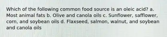 Which of the following common food source is an oleic acid? a. Most animal fats b. Olive and canola oils c. Sunflower, safflower, corn, and soybean oils d. Flaxseed, salmon, walnut, and soybean and canola oils