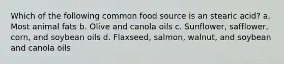 Which of the following common food source is an stearic acid? a. Most animal fats b. Olive and canola oils c. Sunflower, safflower, corn, and soybean oils d. Flaxseed, salmon, walnut, and soybean and canola oils