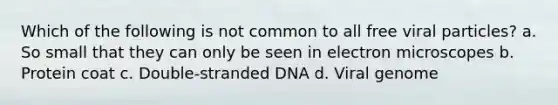 Which of the following is not common to all free viral particles? a. So small that they can only be seen in electron microscopes b. Protein coat c. Double-stranded DNA d. Viral genome