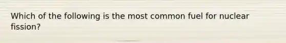 Which of the following is the most common fuel for nuclear fission?