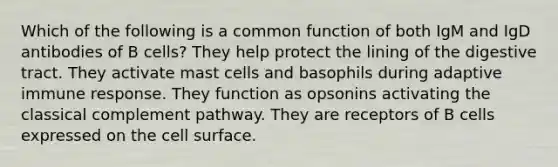 Which of the following is a common function of both IgM and IgD antibodies of B cells? They help protect the lining of the digestive tract. They activate mast cells and basophils during adaptive immune response. They function as opsonins activating the classical complement pathway. They are receptors of B cells expressed on the cell surface.