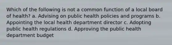 Which of the following is not a common function of a local board of health? a. Advising on public health policies and programs b. Appointing the local health department director c. Adopting public health regulations d. Approving the public health department budget