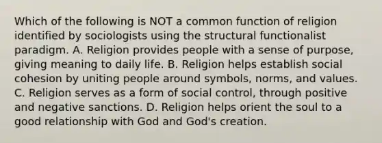 Which of the following is NOT a common function of religion identified by sociologists using the structural functionalist paradigm. A. Religion provides people with a sense of purpose, giving meaning to daily life. B. Religion helps establish social cohesion by uniting people around symbols, norms, and values. C. Religion serves as a form of social control, through positive and negative sanctions. D. Religion helps orient the soul to a good relationship with God and God's creation.