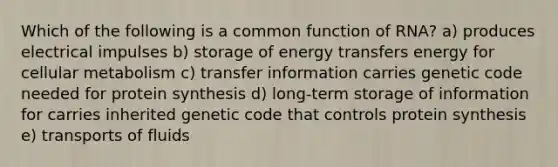 Which of the following is a common function of RNA? a) produces electrical impulses b) storage of energy transfers energy for cellular metabolism c) transfer information carries genetic code needed for <a href='https://www.questionai.com/knowledge/kVyphSdCnD-protein-synthesis' class='anchor-knowledge'>protein synthesis</a> d) long-term storage of information for carries inherited genetic code that controls protein synthesis e) transports of fluids